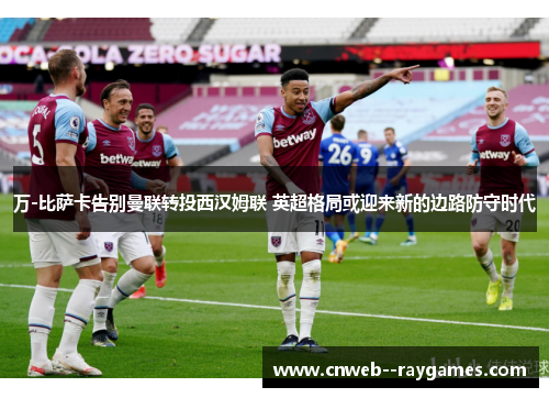 万-比萨卡告别曼联转投西汉姆联 英超格局或迎来新的边路防守时代 万-比萨卡告别曼联转投西汉姆联 英超格局或迎来新的边路防守时代
