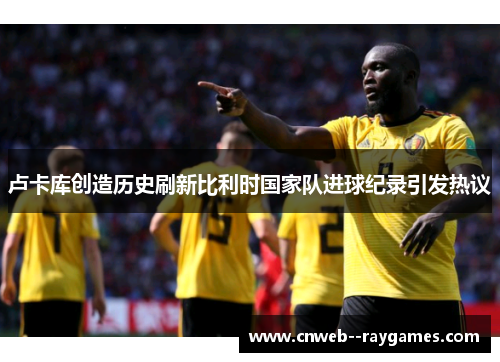 卢卡库创造历史刷新比利时国家队进球纪录引发热议 卢卡库创造历史刷新比利时国家队进球纪录引发热议